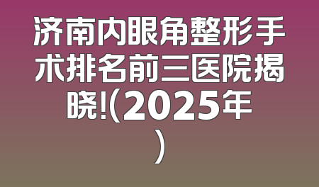 济南内眼角整形手术排名前三医院揭晓！(2025年)