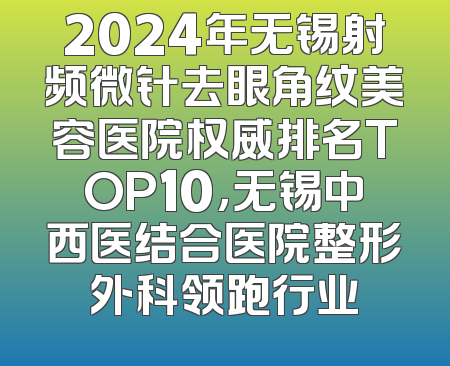 2024年无锡射频微针去眼角纹美容医院权威排名TOP10，无锡中西医结合医院整形外科领跑行业