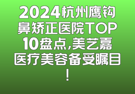 2024杭州鹰钩鼻矫正医院TOP10盘点，美艺嘉医疗美容备受瞩目！
