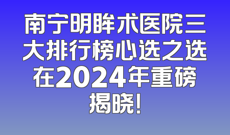 南宁明眸术医院三大排行榜心选之选在2024年重磅揭晓！