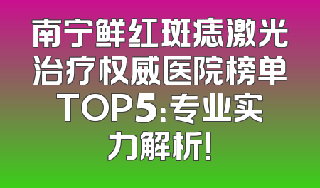 南宁鲜红斑痣激光治疗权威医院榜单TOP5：专业实力解析！