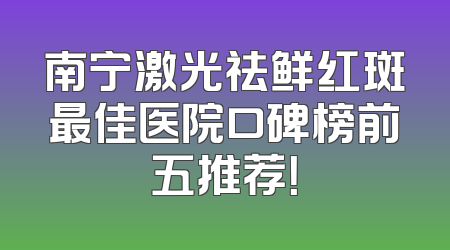 南宁激光祛鲜红斑最佳医院口碑榜前五推荐！
