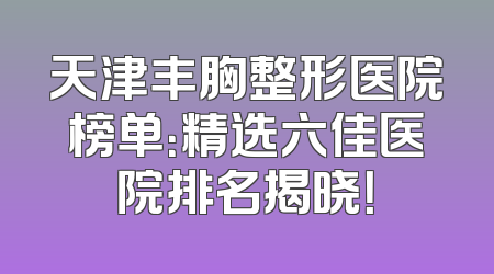 天津丰胸整形医院榜单：精选六佳医院排名揭晓！