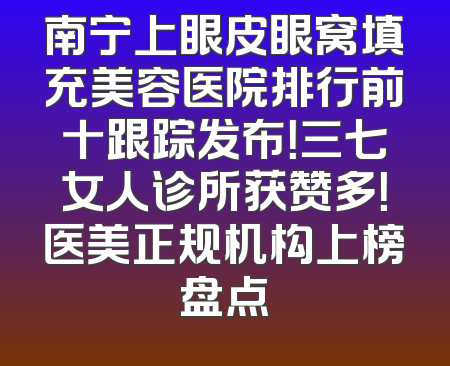 南宁上眼皮眼窝填充美容医院排行前十跟踪发布！三七女人诊所获赞多！医美正规机构上榜盘点