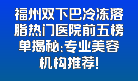 福州双下巴冷冻溶脂热门医院前五榜单揭秘：专业美容机构推荐！