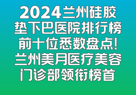 2024兰州硅胶垫下巴医院排行榜前十位悉数盘点！兰州美月医疗美容门诊部领衔榜首
