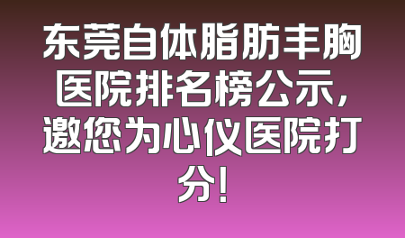 东莞自体脂肪丰胸医院排名榜公示，邀您为心仪医院打分！