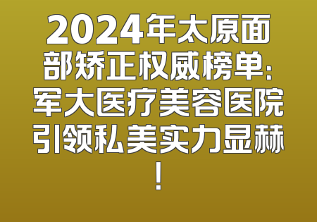 2024年太原面部矫正权威榜单：军大医疗美容医院引领私美实力显赫！