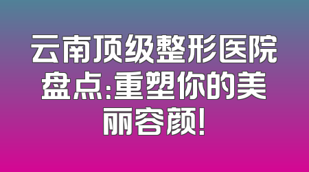 云南顶级整形医院盘点：重塑你的美丽容颜！