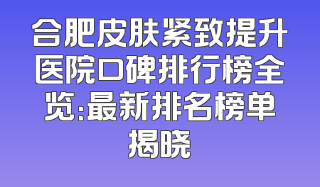 合肥皮肤紧致提升医院口碑排行榜全览：最新排名榜单揭晓