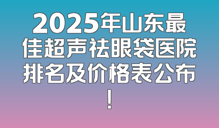 2025年山东最佳超声祛眼袋医院排名及价格表公布！