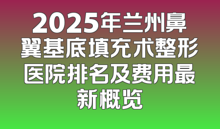 2025年兰州鼻翼基底填充术整形医院排名及费用最新概览