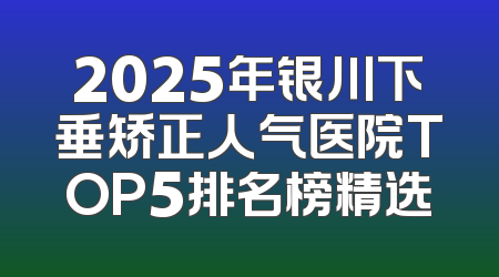 2025年银川下垂矫正人气医院TOP5排名榜精选