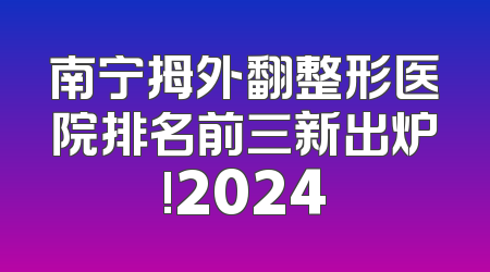 南宁拇外翻整形医院排名前三新出炉!2024