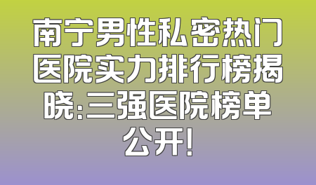 南宁男性私密热门医院实力排行榜揭晓：三强医院榜单公开！