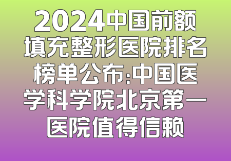 2024中国前额填充整形医院排名榜单公布：中国医学科学院北京第一医院值得信赖