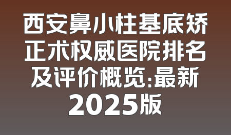西安鼻小柱基底矫正术权威医院排名及评价概览：最新2025版