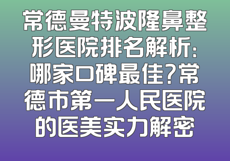 常德曼特波隆鼻整形医院排名解析：哪家口碑最佳？常德市第一人民医院的医美实力解密