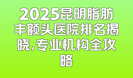2025昆明脂肪丰额头医院排名揭晓，专业机构全攻略