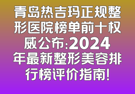 青岛热吉玛正规整形医院榜单前十权威公布：2024年最新整形美容排行榜评价指南！