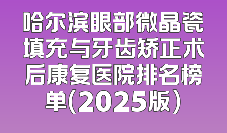 哈尔滨眼部微晶瓷填充与牙齿矫正术后康复医院排名榜单（2025版）