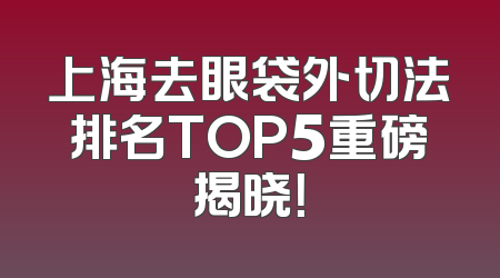 上海去眼袋外切法排名TOP5重磅揭晓！