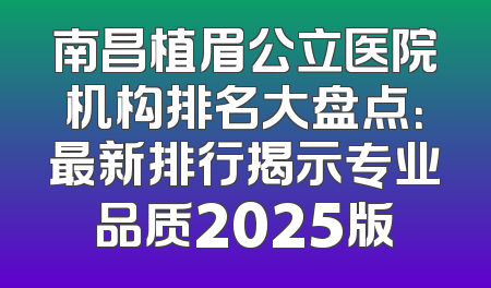 南昌植眉公立医院机构排名大盘点：最新排行揭示专业品质2025版