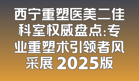 西宁重塑医美二佳科室权威盘点：专业重塑术引领者风采展 2025版