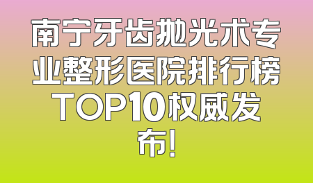 南宁牙齿抛光术专业整形医院排行榜TOP10权威发布！