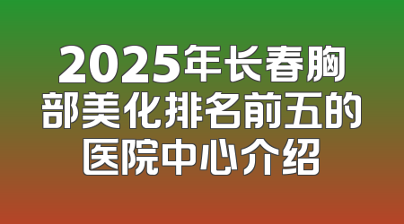 2025年长春胸部美化排名前五的医院中心介绍