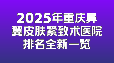 2025年重庆鼻翼皮肤紧致术医院排名全新一览