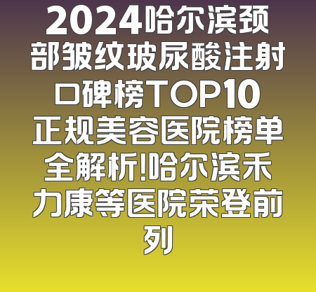 2024哈尔滨颈部皱纹玻尿酸注射口碑榜TOP10正规美容医院榜单全解析！哈尔滨禾力康等医院荣登前列