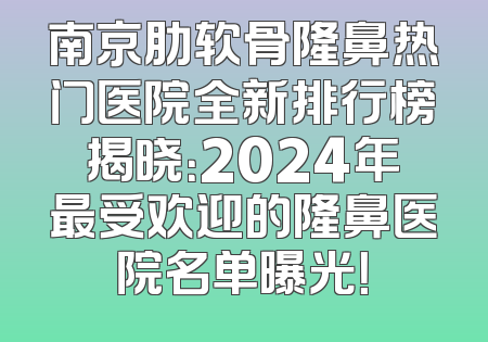 南京肋软骨隆鼻热门医院全新排行榜揭晓：2024年最受欢迎的隆鼻医院名单曝光！