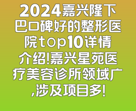 2024嘉兴隆下巴口碑好的整形医院top10详情介绍！嘉兴星苑医疗美容诊所领域广，涉及项目多！