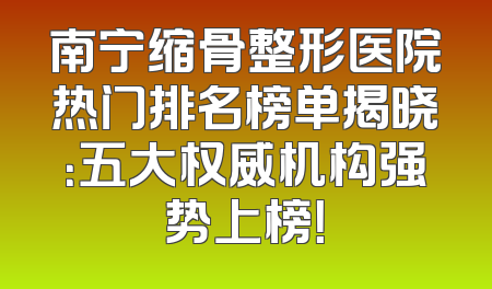 南宁缩骨整形医院热门排名榜单揭晓：五大权威机构强势上榜！