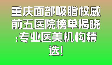 重庆面部吸脂权威前五医院榜单揭晓：专业医美机构精选！