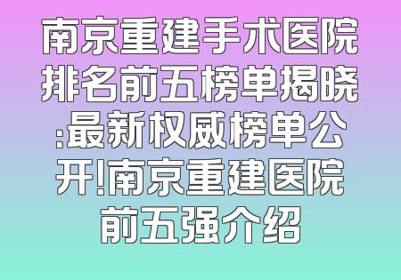 南京重建手术医院排名前五榜单揭晓：最新权威榜单公开！南京重建医院前五强介绍