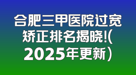 合肥三甲医院过宽矫正排名揭晓！(2025年更新)