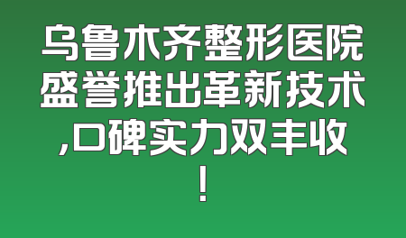 乌鲁木齐整形医院盛誉推出革新技术，口碑实力双丰收！