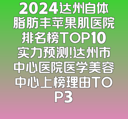 2024达州自体脂肪丰苹果肌医院排名榜TOP10实力预测！达州市中心医院医学美容中心上榜理由TOP3