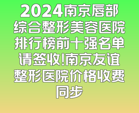 2024南京唇部综合整形美容医院排行榜前十强名单请签收！南京友谊整形医院价格收费同步