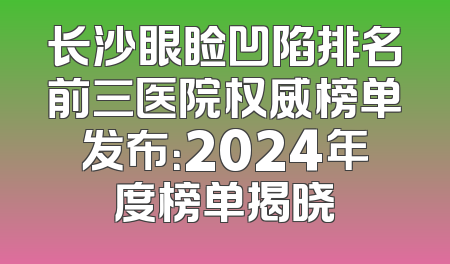 长沙眼睑凹陷排名前三医院权威榜单发布：2024年度榜单揭晓