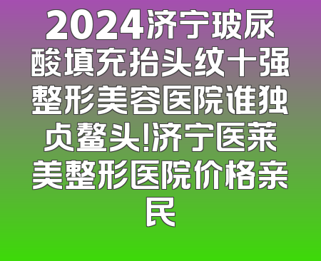2024济宁玻尿酸填充抬头纹十强整形美容医院谁独占鳌头！济宁医莱美整形医院价格亲民