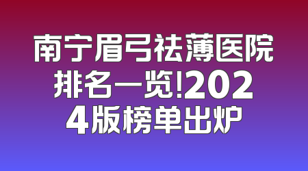 南宁眉弓祛薄医院排名一览！2024版榜单出炉