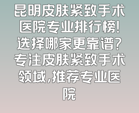 昆明皮肤紧致手术医院专业排行榜！选择哪家更靠谱？专注皮肤紧致手术领域，推荐专业医院