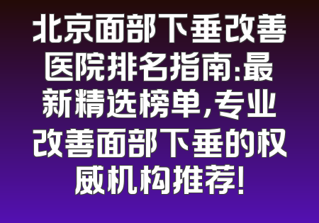 北京面部下垂改善医院排名指南：最新精选榜单，专业改善面部下垂的权威机构推荐！