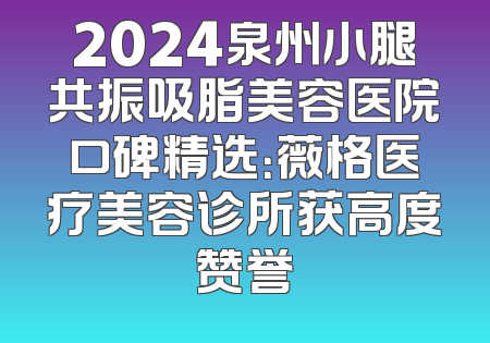 2024泉州小腿共振吸脂美容医院口碑精选：薇格医疗美容诊所获高度赞誉