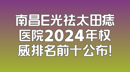 南昌E光祛太田痣医院2024年权威排名前十公布！