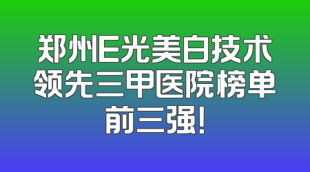 郑州E光美白技术领先三甲医院榜单前三强！
