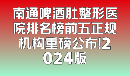 南通啤酒肚整形医院排名榜前五正规机构重磅公布！2024版